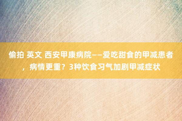 偷拍 英文 西安甲康病院——爱吃甜食的甲减患者，病情更重？3种饮食习气加剧甲减症状