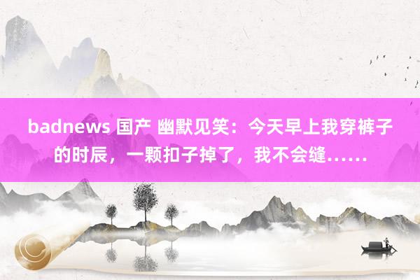 badnews 国产 幽默见笑：今天早上我穿裤子的时辰，一颗扣子掉了，我不会缝……