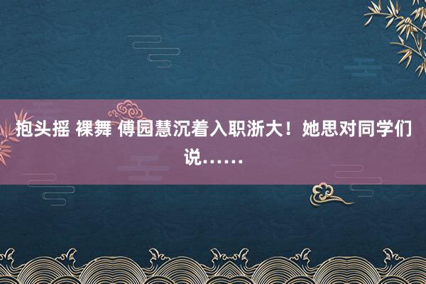 抱头摇 裸舞 傅园慧沉着入职浙大！她思对同学们说……