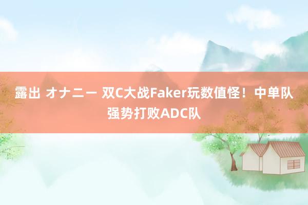 露出 オナニー 双C大战Faker玩数值怪！中单队强势打败ADC队