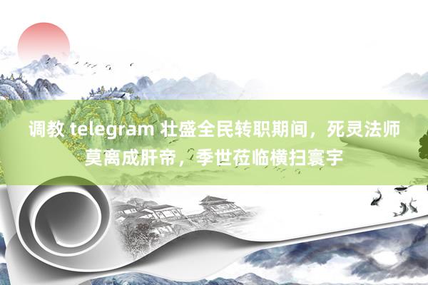 调教 telegram 壮盛全民转职期间，死灵法师莫离成肝帝，季世莅临横扫寰宇