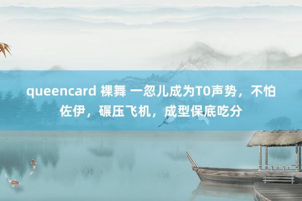 queencard 裸舞 一忽儿成为T0声势，不怕佐伊，碾压飞机，成型保底吃分