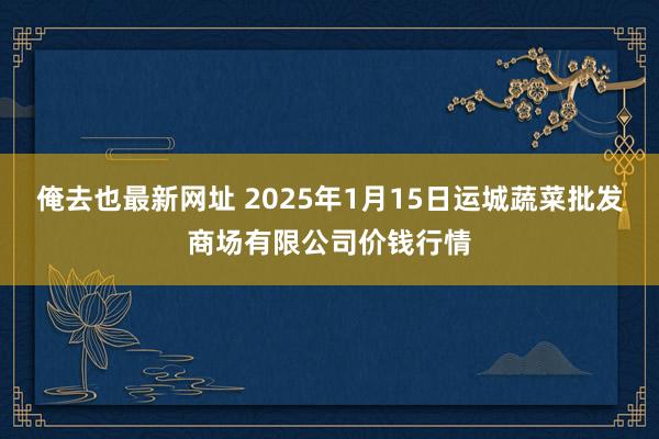 俺去也最新网址 2025年1月15日运城蔬菜批发商场有限公司价钱行情