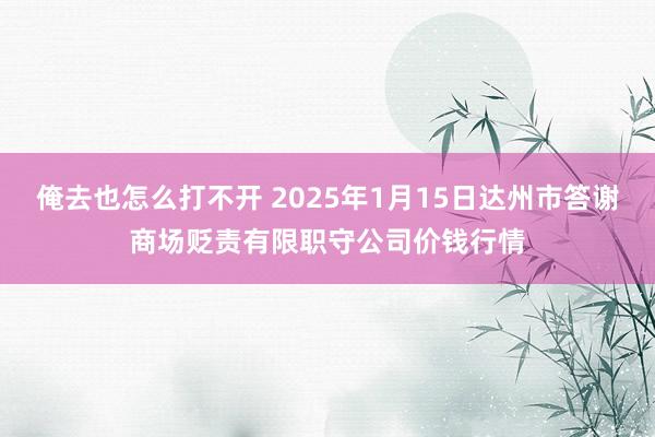 俺去也怎么打不开 2025年1月15日达州市答谢商场贬责有限职守公司价钱行情