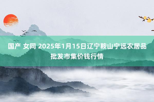 国产 女同 2025年1月15日辽宁鞍山宁远农居品批发市集价钱行情