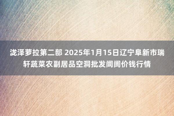 泷泽萝拉第二部 2025年1月15日辽宁阜新市瑞轩蔬菜农副居品空洞批发阛阓价钱行情