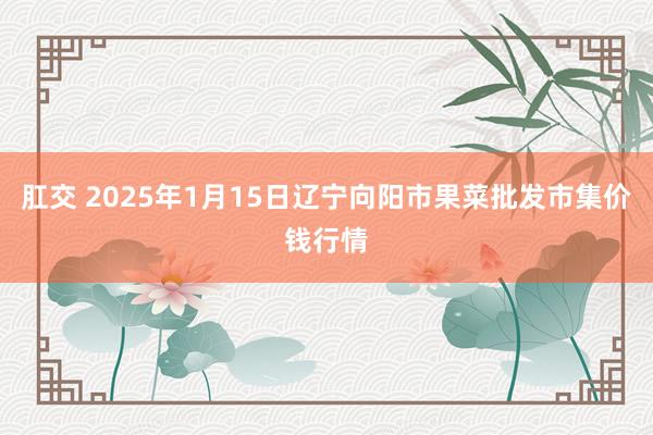 肛交 2025年1月15日辽宁向阳市果菜批发市集价钱行情