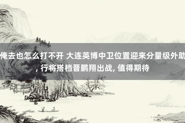 俺去也怎么打不开 大连英博中卫位置迎来分量级外助， 行将搭档晋鹏翔出战， 值得期待