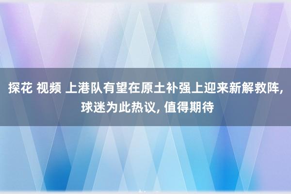 探花 视频 上港队有望在原土补强上迎来新解救阵， 球迷为此热议， 值得期待