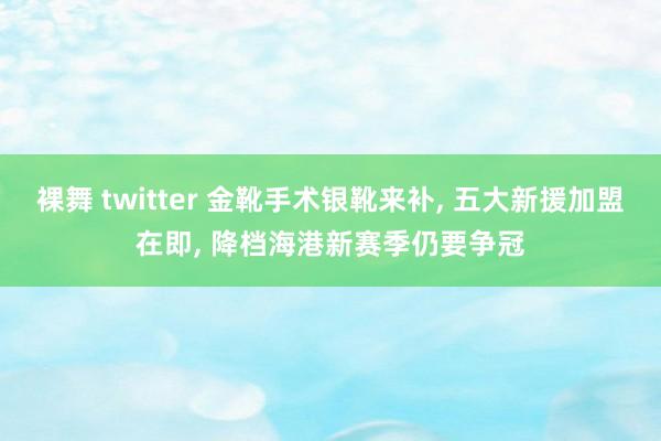 裸舞 twitter 金靴手术银靴来补, 五大新援加盟在即, 降档海港新赛季仍要争冠