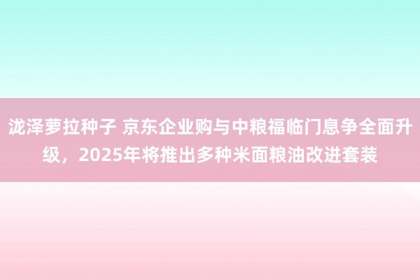 泷泽萝拉种子 京东企业购与中粮福临门息争全面升级，2025年将推出多种米面粮油改进套装