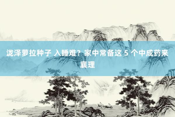 泷泽萝拉种子 入睡难？家中常备这 5 个中成药来襄理