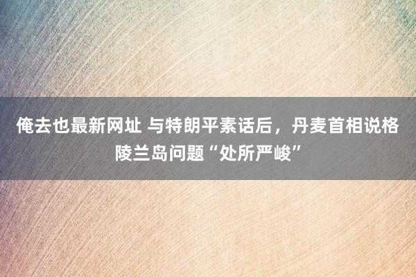 俺去也最新网址 与特朗平素话后，丹麦首相说格陵兰岛问题“处所严峻”